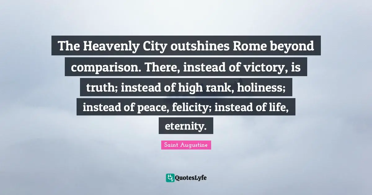 Felicity Quotes: "The Heavenly City outshines Rome beyond comparison. There, instead of victory, is truth; instead of high rank, holiness; instead of peace, felicity; instead of life, eternity."