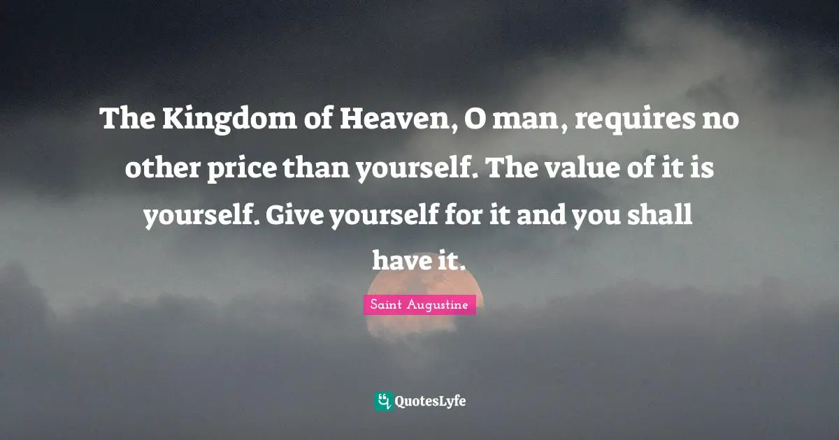 The Kingdom of Heaven, O man, requires no other price than yourself. The value of it is yourself. Give yourself for it and you shall have it.