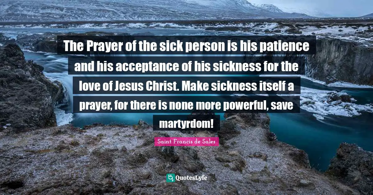 The Prayer of the sick person is his patience and his acceptance of his sickness for the love of Jesus Christ. Make sickness itself a prayer, for there is none more powerful, save martyrdom!