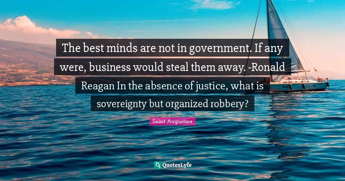 The best minds are not in government. If any were, business would steal them away. -Ronald Reagan In the absence of justice, what is sovereignty but organized robbery?
