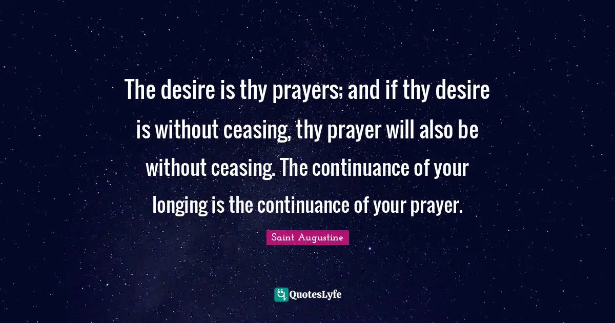 The desire is thy prayers; and if thy desire is without ceasing, thy prayer will also be without ceasing. The continuance of your longing is the continuance of your prayer.