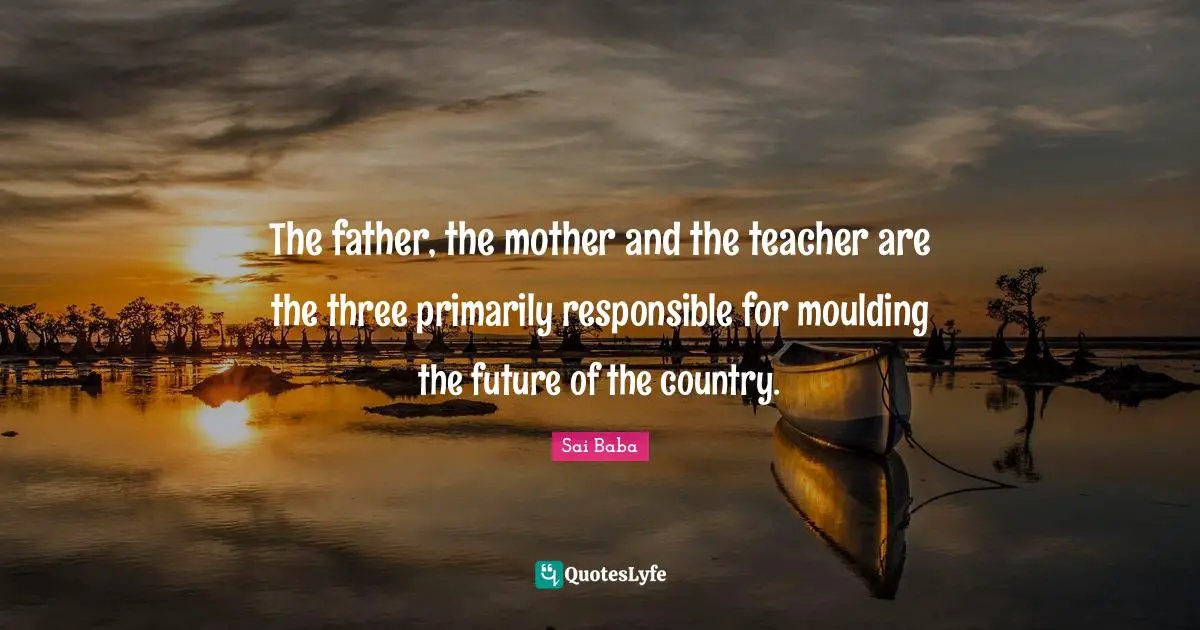 The father, the mother and the teacher are the three primarily responsible for moulding the future of the country.