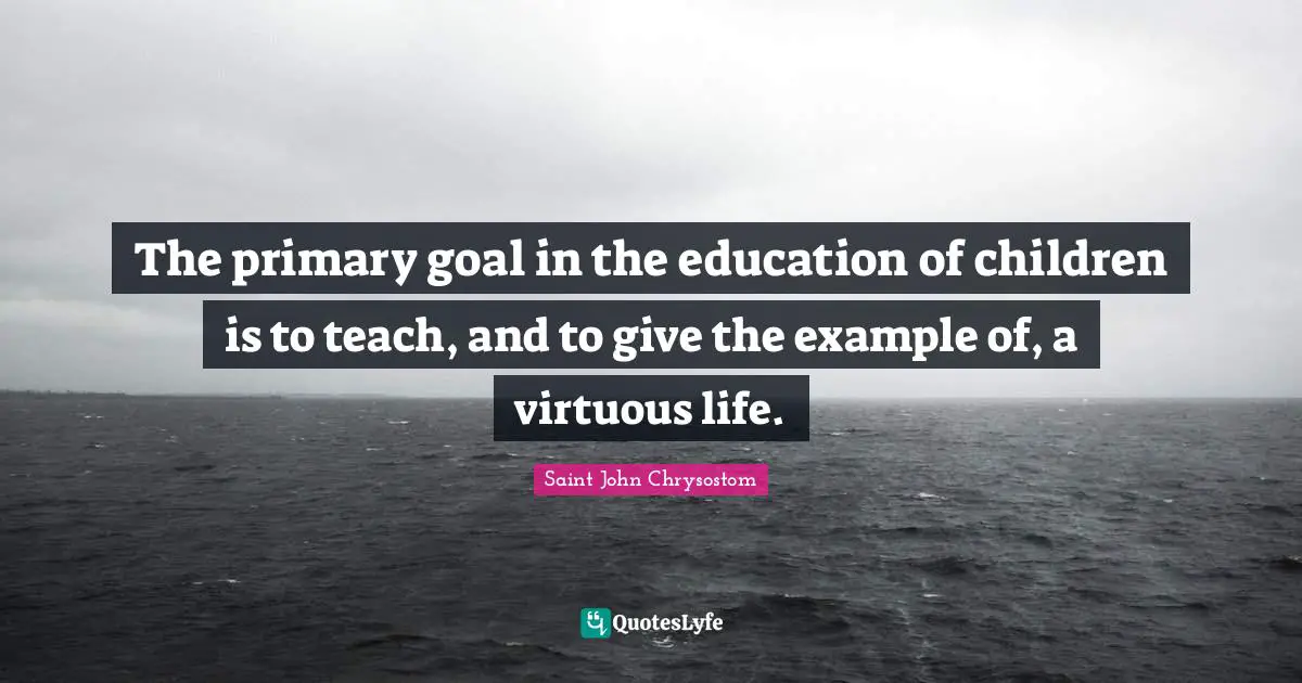 Saint John Chrysostom Quotes: "The primary goal in the education of children is to teach, and to give the example of, a virtuous life."