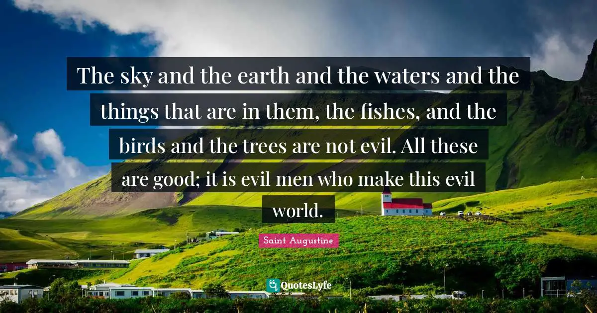 The sky and the earth and the waters and the things that are in them, the fishes, and the birds and the trees are not evil. All these are good; it is evil men who make this evil world.
