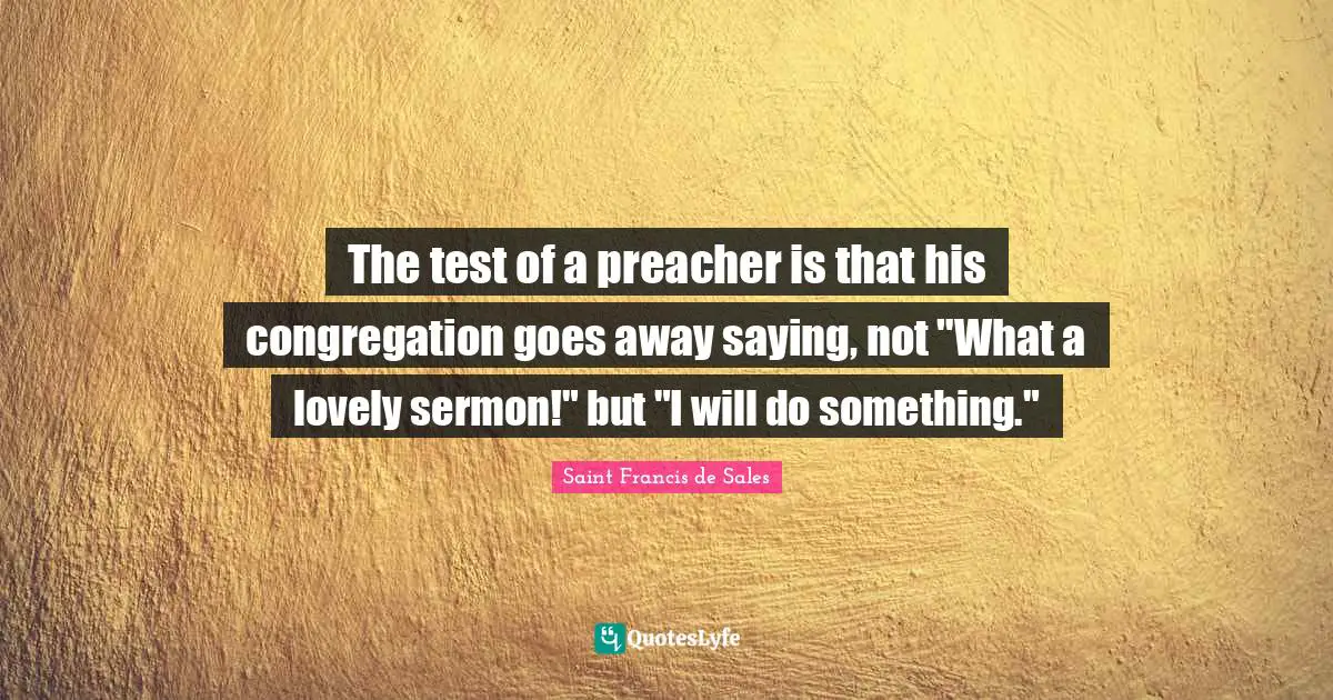The test of a preacher is that his congregation goes away saying, not "What a lovely sermon!" but "I will do something."