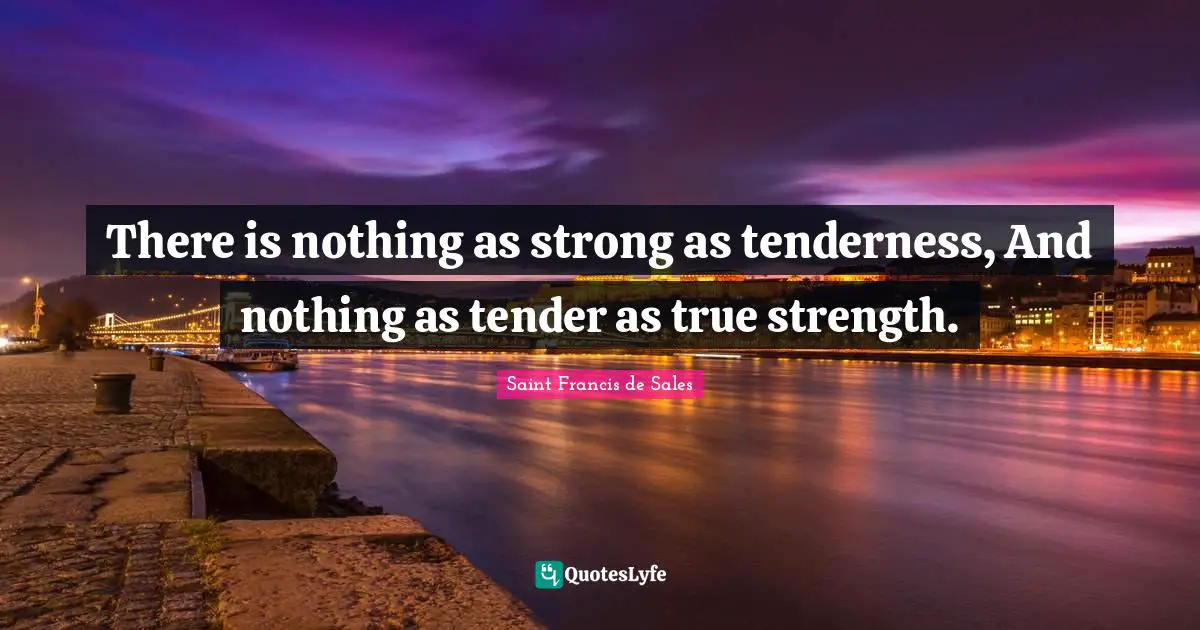 There is nothing as strong as tenderness, And nothing as tender as true strength.