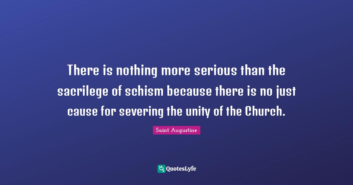 There is nothing more serious than the sacrilege of schism because there is no just cause for severing the unity of the Church.