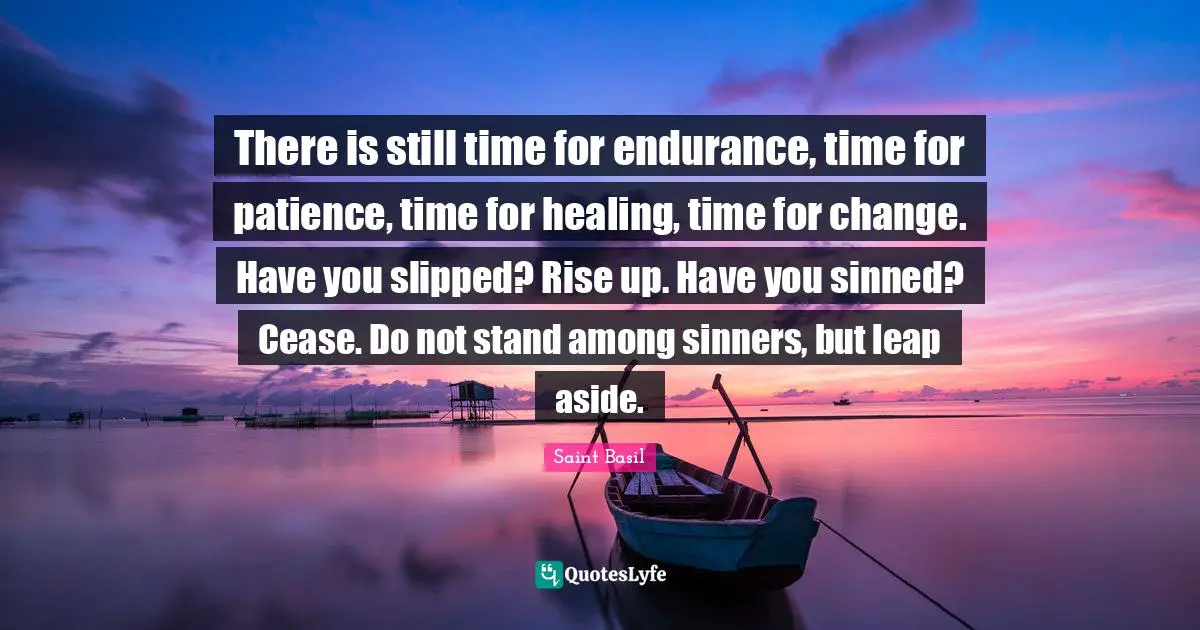 There is still time for endurance, time for patience, time for healing, time for change. Have you slipped? Rise up. Have you sinned? Cease. Do not stand among sinners, but leap aside.