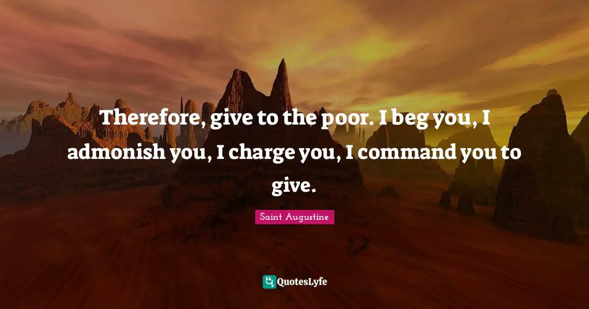 Therefore, give to the poor. I beg you, I admonish you, I charge you, I command you to give.