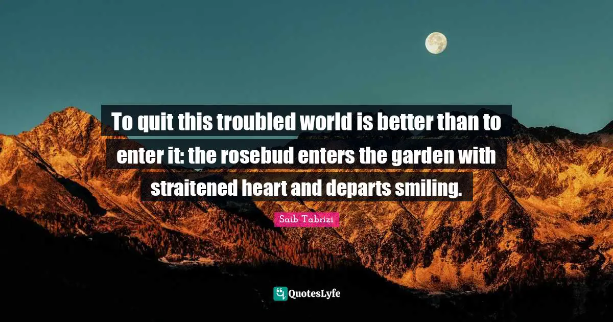 To quit this troubled world is better than to enter it: the rosebud enters the garden with straitened heart and departs smiling.