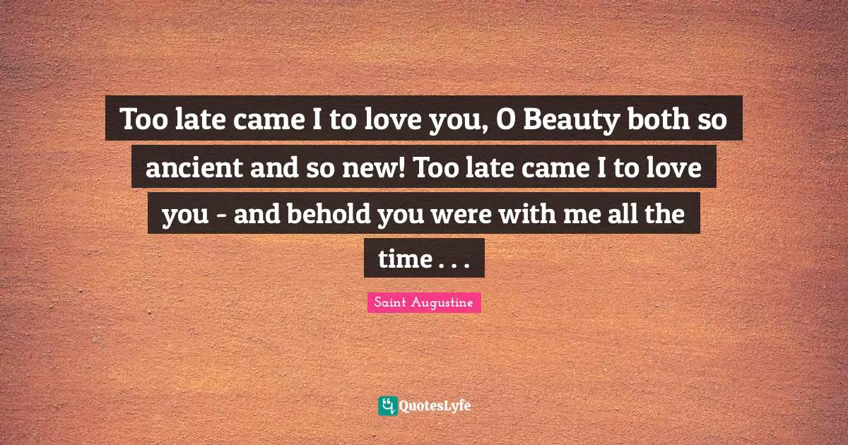 Too late came I to love you, O Beauty both so ancient and so new! Too late came I to love you - and behold you were with me all the time . . .