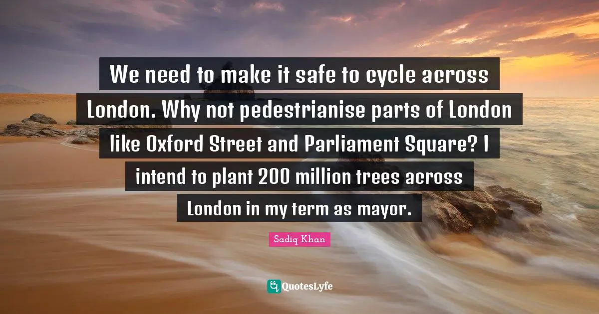 We need to make it safe to cycle across London. Why not pedestrianise parts of London like Oxford Street and Parliament Square? I intend to plant 200 million trees across London in my term as mayor.
