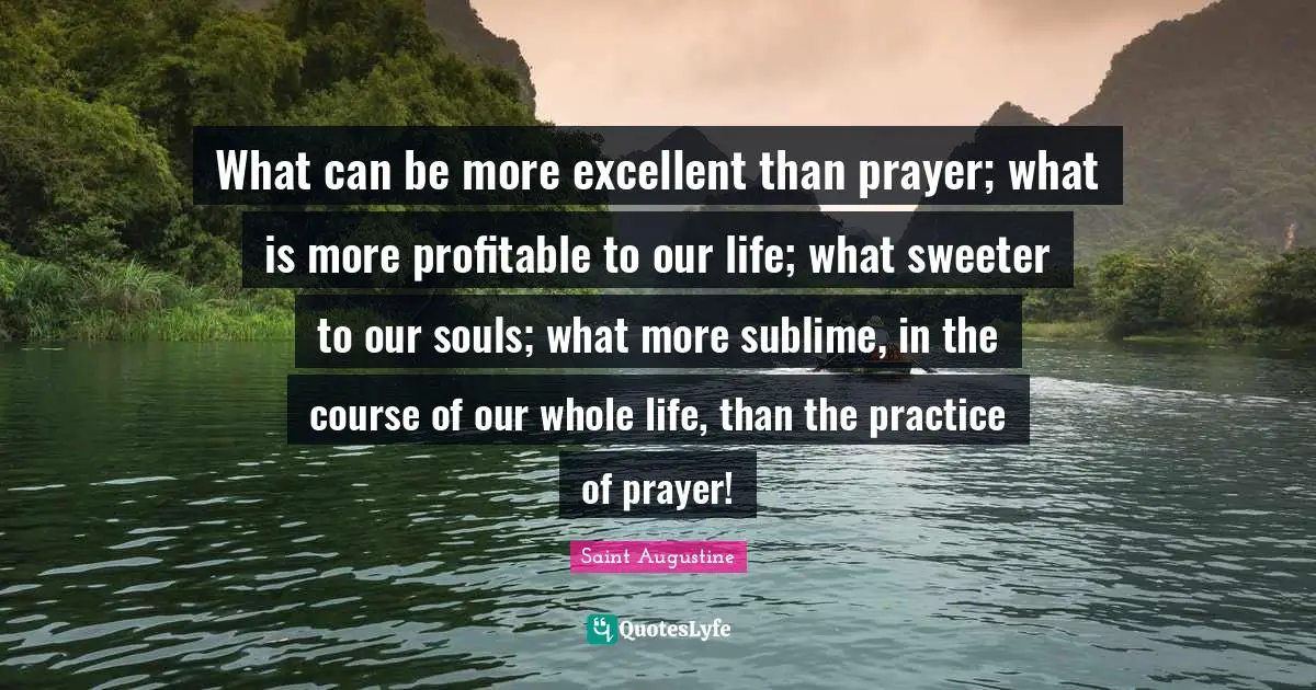 What can be more excellent than prayer; what is more profitable to our life; what sweeter to our souls; what more sublime, in the course of our whole life, than the practice of prayer!