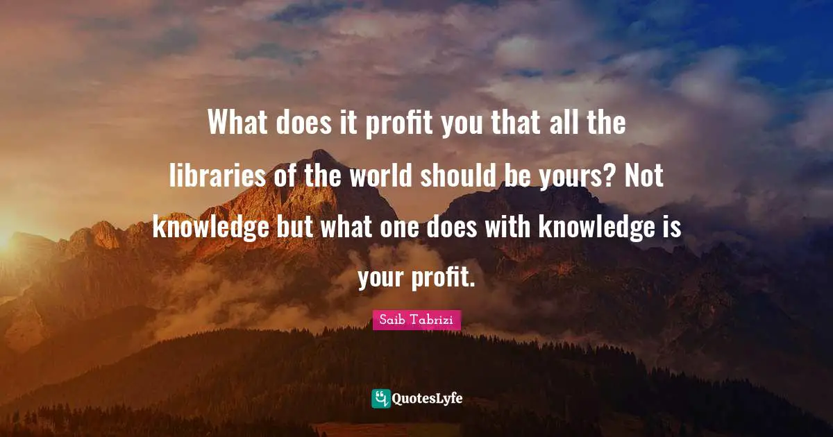 What does it profit you that all the libraries of the world should be yours? Not knowledge but what one does with knowledge is your profit.