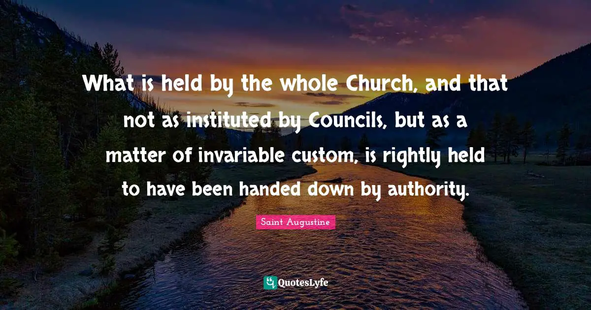 What is held by the whole Church, and that not as instituted by Councils, but as a matter of invariable custom, is rightly held to have been handed down by authority.