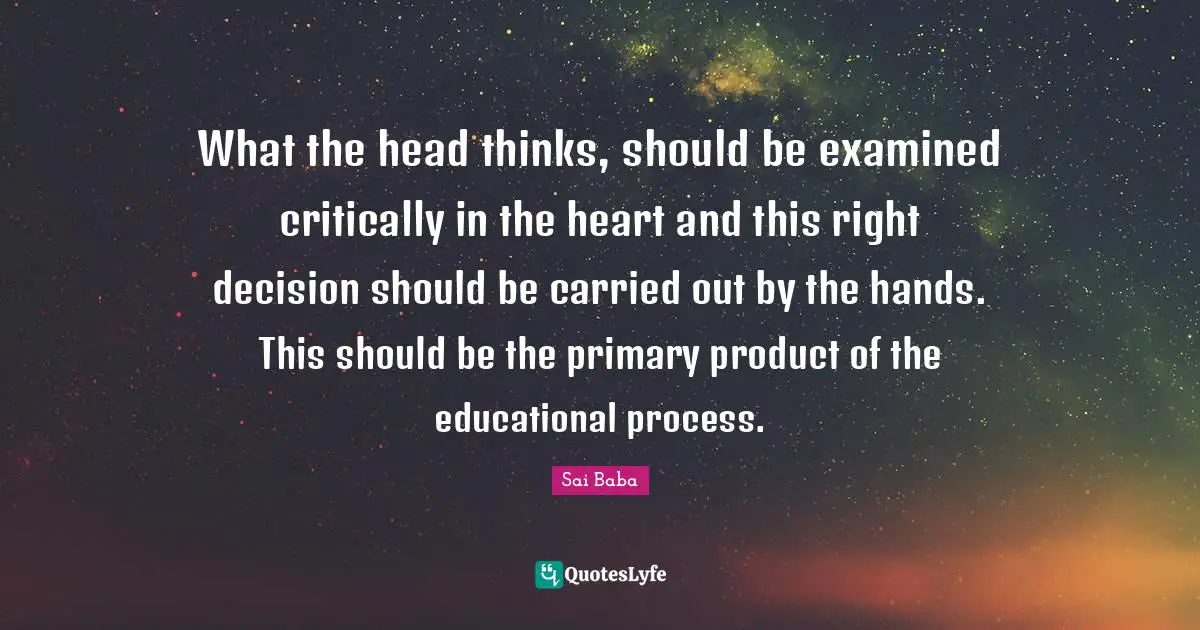 What the head thinks, should be examined critically in the heart and this right decision should be carried out by the hands. This should be the primary product of the educational process.