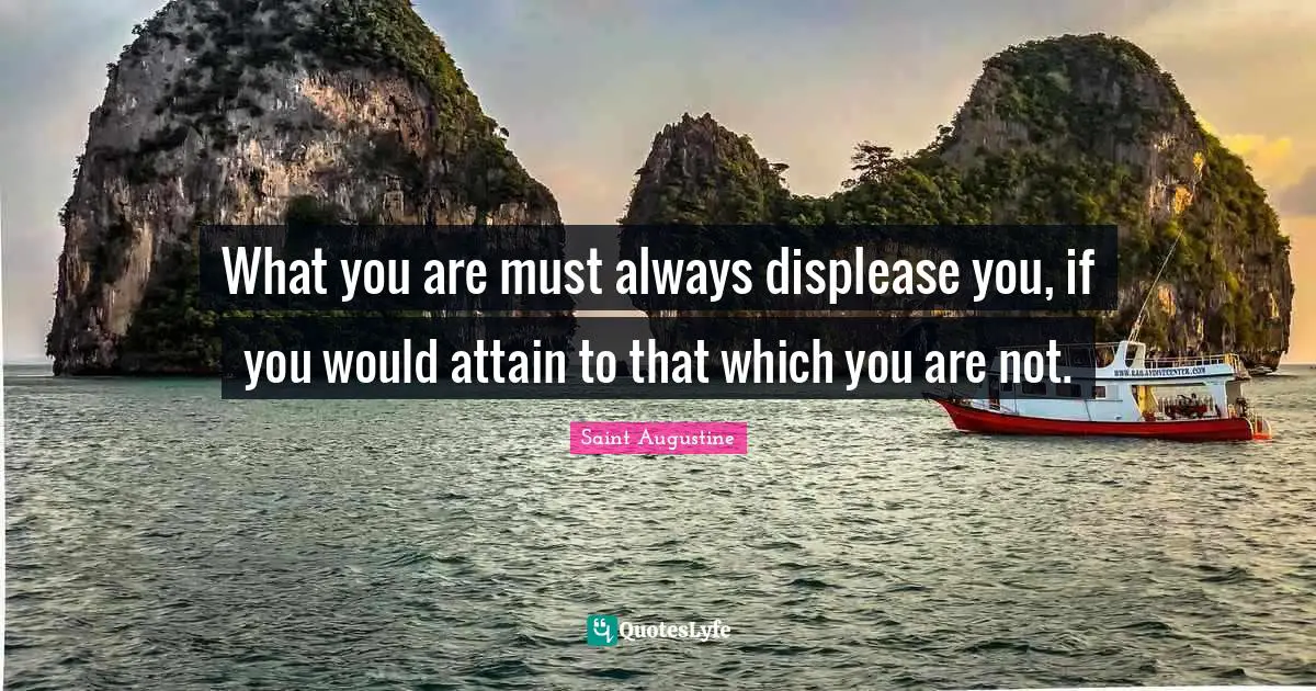 What you are must always displease you, if you would attain to that which you are not.