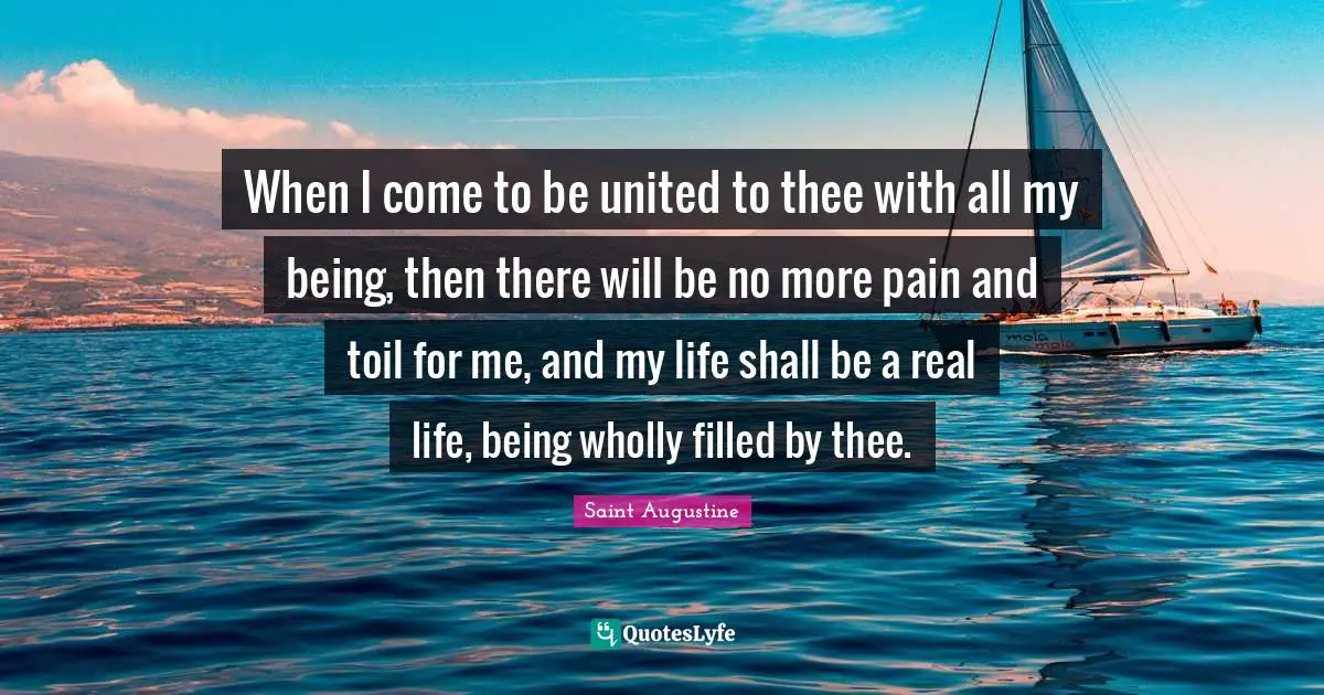 When I come to be united to thee with all my being, then there will be no more pain and toil for me, and my life shall be a real life, being wholly filled by thee.