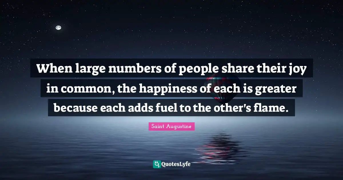 When large numbers of people share their joy in common, the happiness of each is greater because each adds fuel to the other's flame.