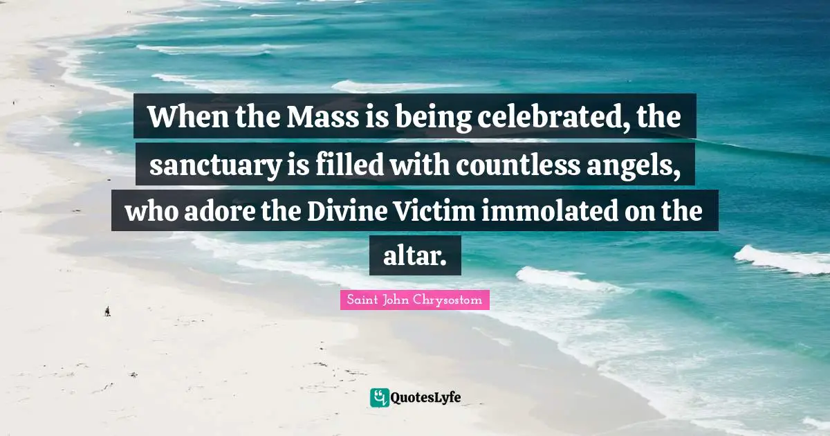 Saint John Chrysostom Quotes: "When the Mass is being celebrated, the sanctuary is filled with countless angels, who adore the Divine Victim immolated on the altar."