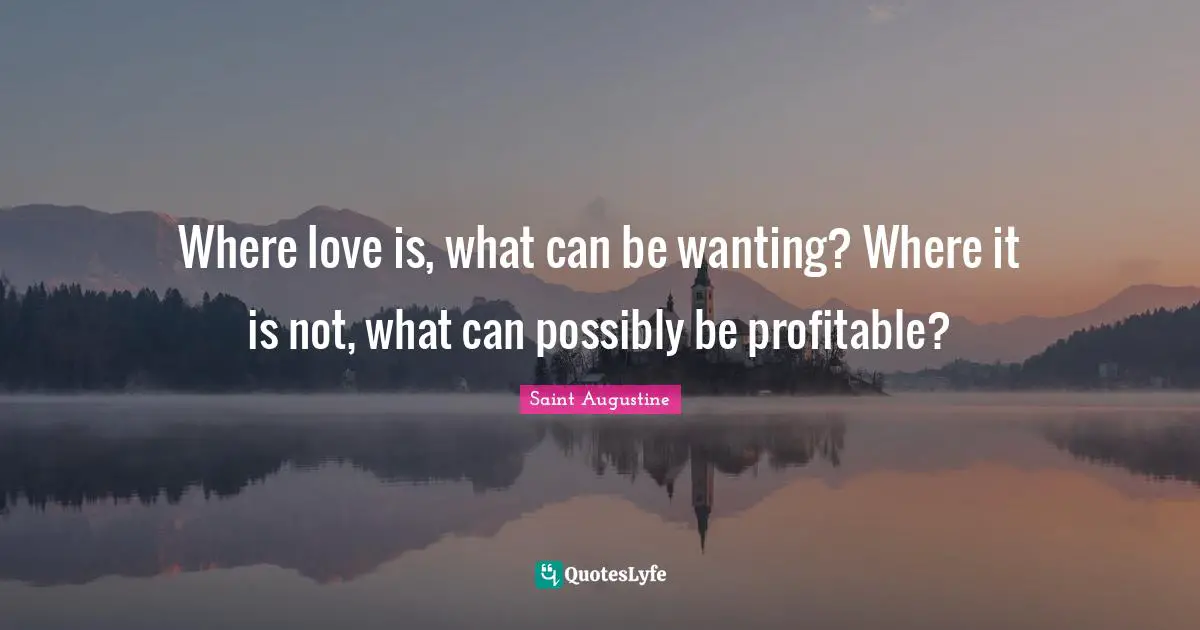 Where love is, what can be wanting? Where it is not, what can possibly be profitable?