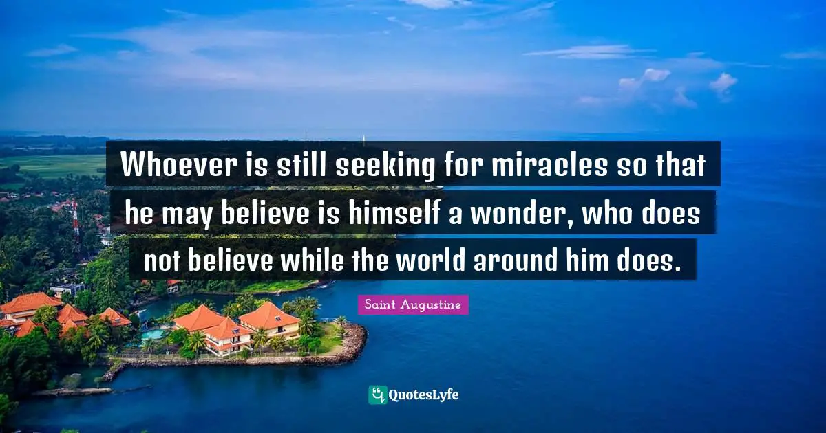 Whoever is still seeking for miracles so that he may believe is himself a wonder, who does not believe while the world around him does.
