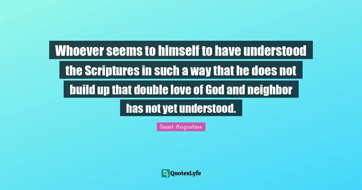 Whoever seems to himself to have understood the Scriptures in such a way that he does not build up that double love of God and neighbor has not yet understood.