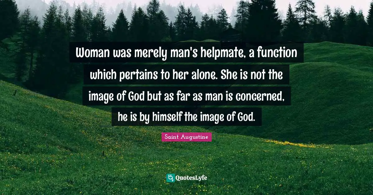 Woman was merely man's helpmate, a function which pertains to her alone. She is not the image of God but as far as man is concerned, he is by himself the image of God.
