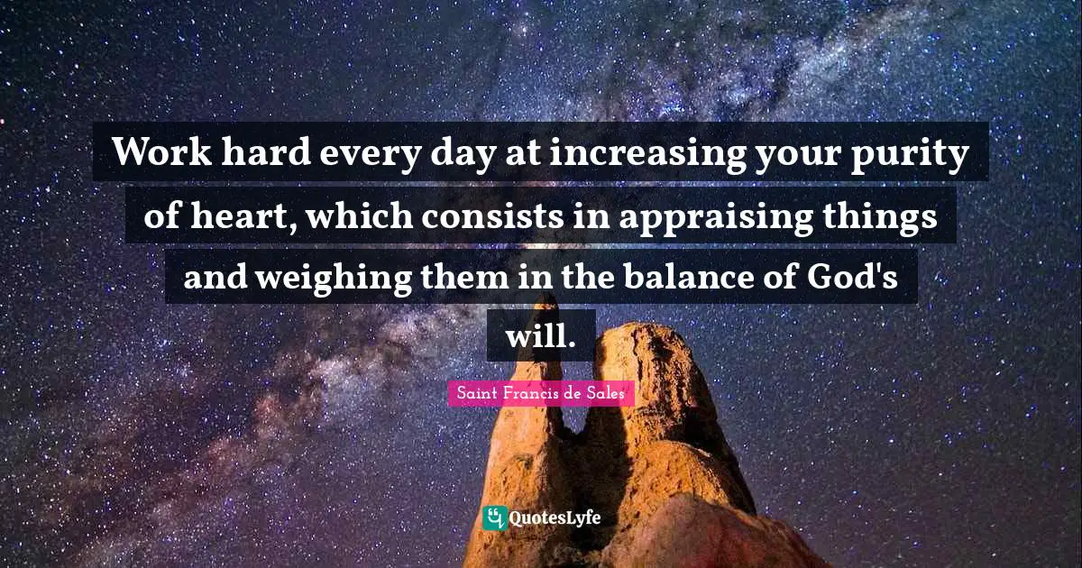 Work hard every day at increasing your purity of heart, which consists in appraising things and weighing them in the balance of God's will.