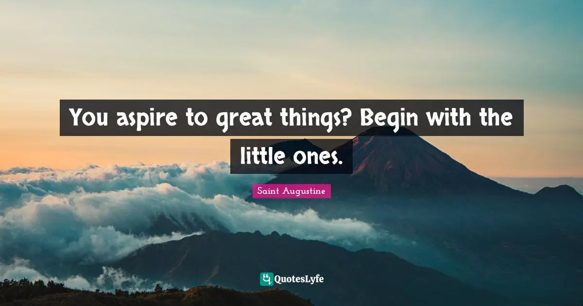 You aspire to great things? Begin with the little ones.