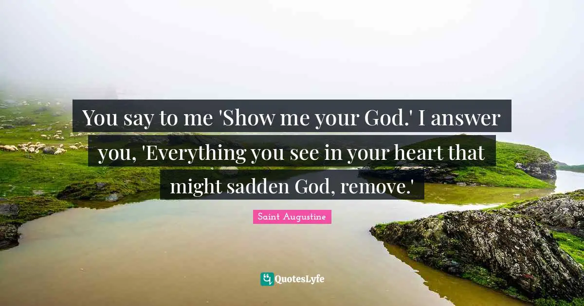 You say to me 'Show me your God.' I answer you, 'Everything you see in your heart that might sadden God, remove.'