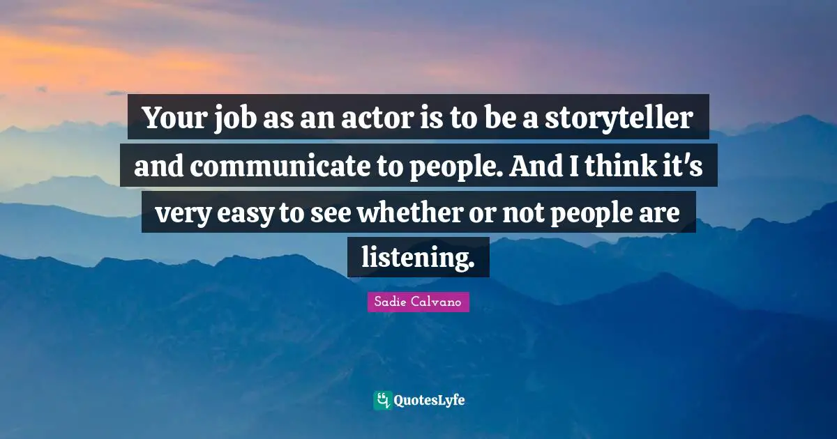 Your job as an actor is to be a storyteller and communicate to people. And I think it's very easy to see whether or not people are listening.