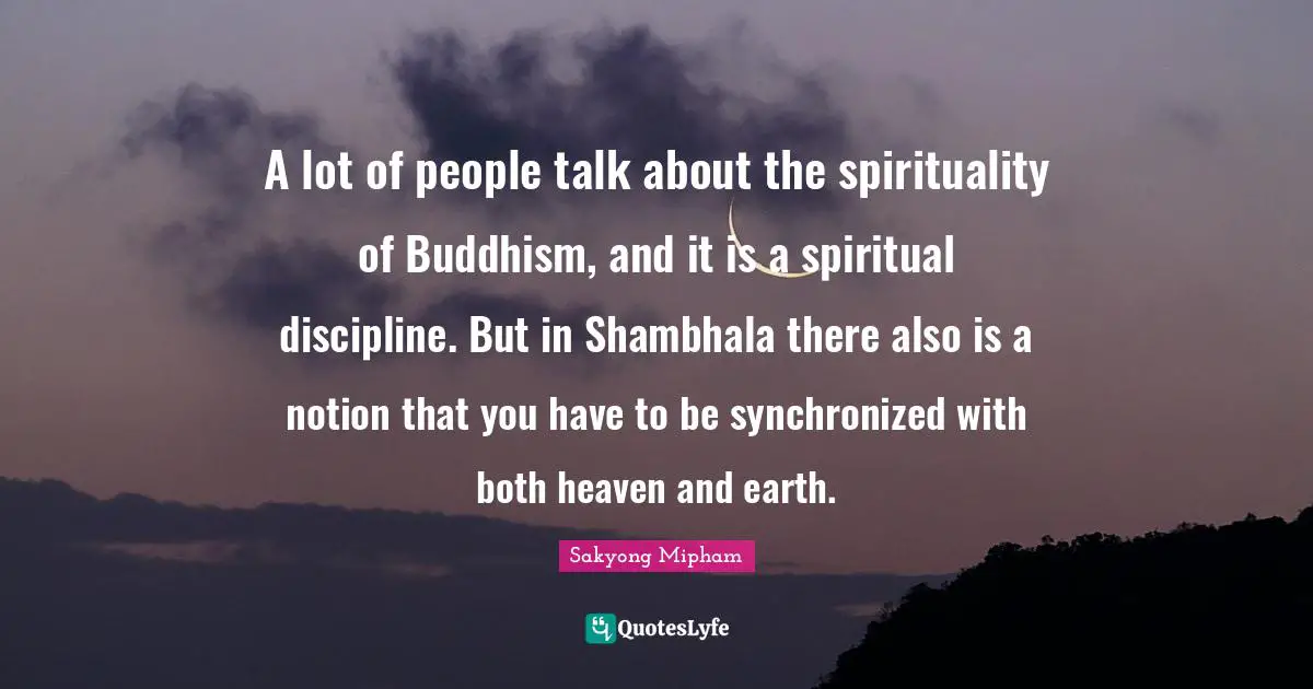 A lot of people talk about the spirituality of Buddhism, and it is a spiritual discipline. But in Shambhala there also is a notion that you have to be synchronized with both heaven and earth.