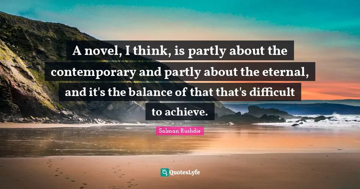 A novel, I think, is partly about the contemporary and partly about the eternal, and it's the balance of that that's difficult to achieve.