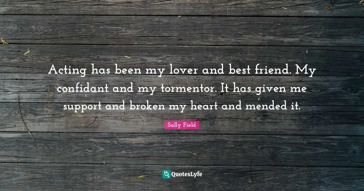 Acting has been my lover and best friend. My confidant and my tormentor. It has given me support and broken my heart and mended it.