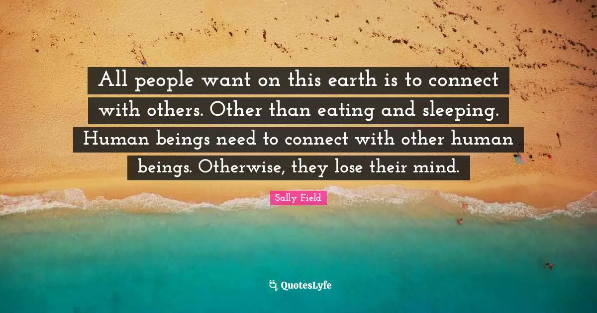 All people want on this earth is to connect with others. Other than eating and sleeping. Human beings need to connect with other human beings. Otherwise, they lose their mind.