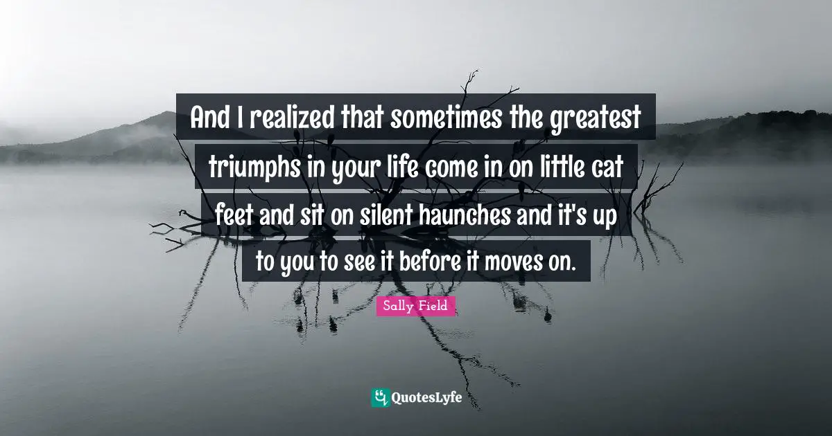 And I realized that sometimes the greatest triumphs in your life come in on little cat feet and sit on silent haunches and it's up to you to see it before it moves on.