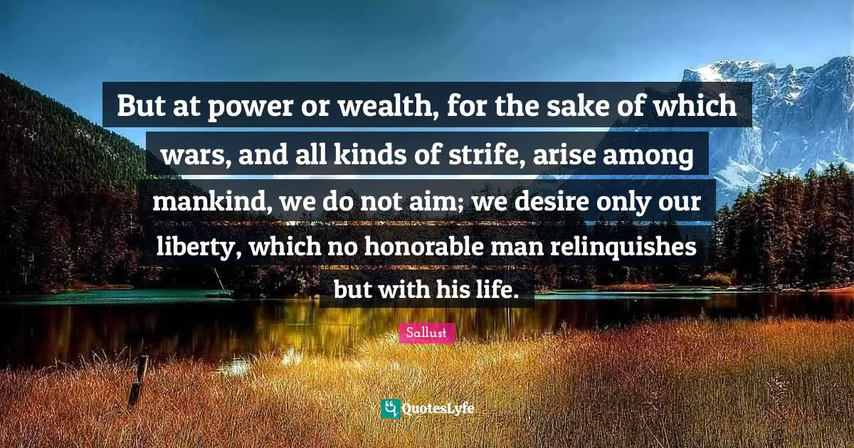 But at power or wealth, for the sake of which wars, and all kinds of strife, arise among mankind, we do not aim; we desire only our liberty, which no honorable man relinquishes but with his life.