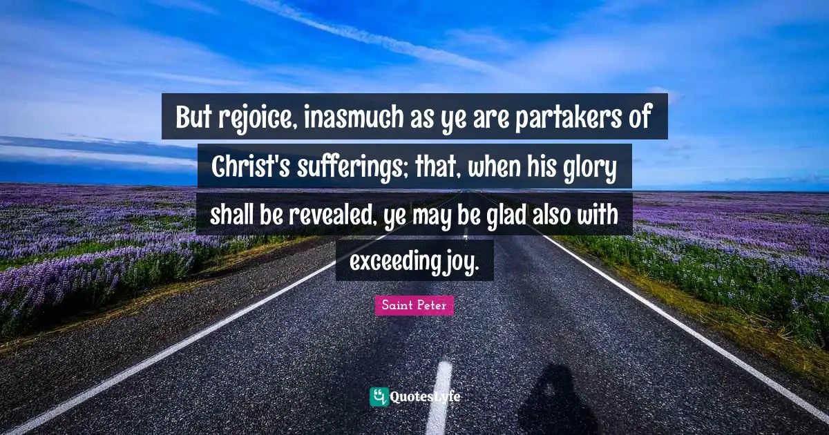 Saint Peter Quotes: "But rejoice, inasmuch as ye are partakers of Christ's sufferings; that, when his glory shall be revealed, ye may be glad also with exceeding joy."