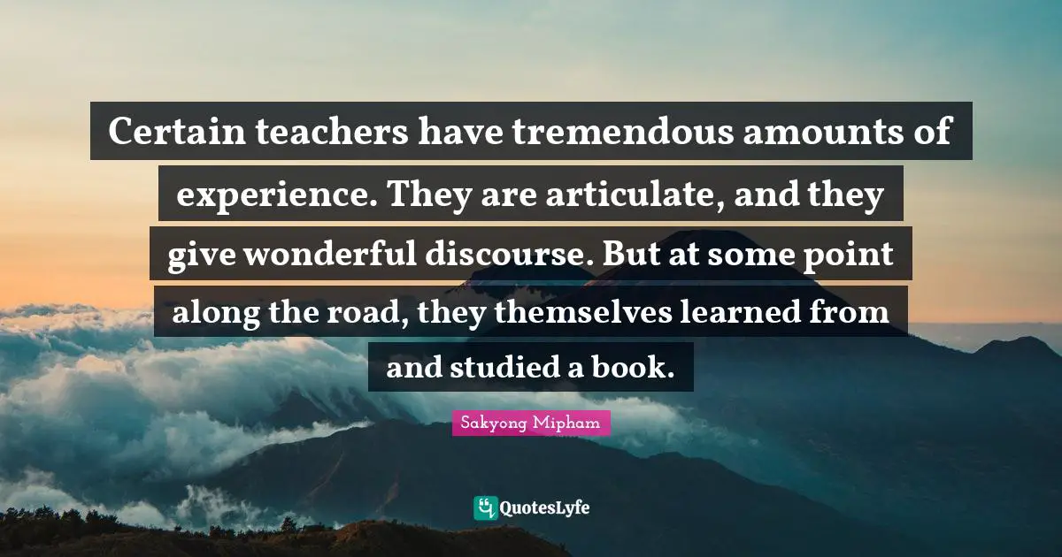 Certain teachers have tremendous amounts of experience. They are articulate, and they give wonderful discourse. But at some point along the road, they themselves learned from and studied a book.