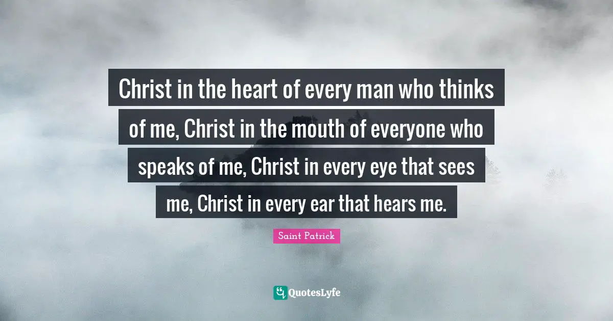 Saint Patrick Quotes: Christ in the heart of every man who thinks of me, Christ in the mouth of everyone who speaks of me, Christ in every eye that sees me, Christ in every ear that hears me.