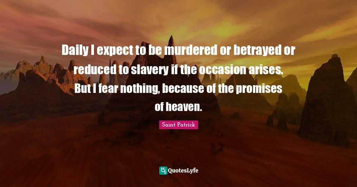 Saint Patrick Quotes: Daily I expect to be murdered or betrayed or reduced to slavery if the occasion arises. But I fear nothing, because of the promises of heaven.