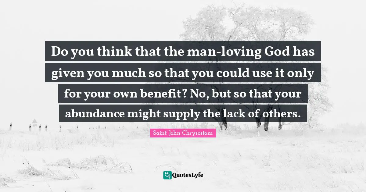 Do you think that the man-loving God has given you much so that you could use it only for your own benefit? No, but so that your abundance might supply the lack of others.