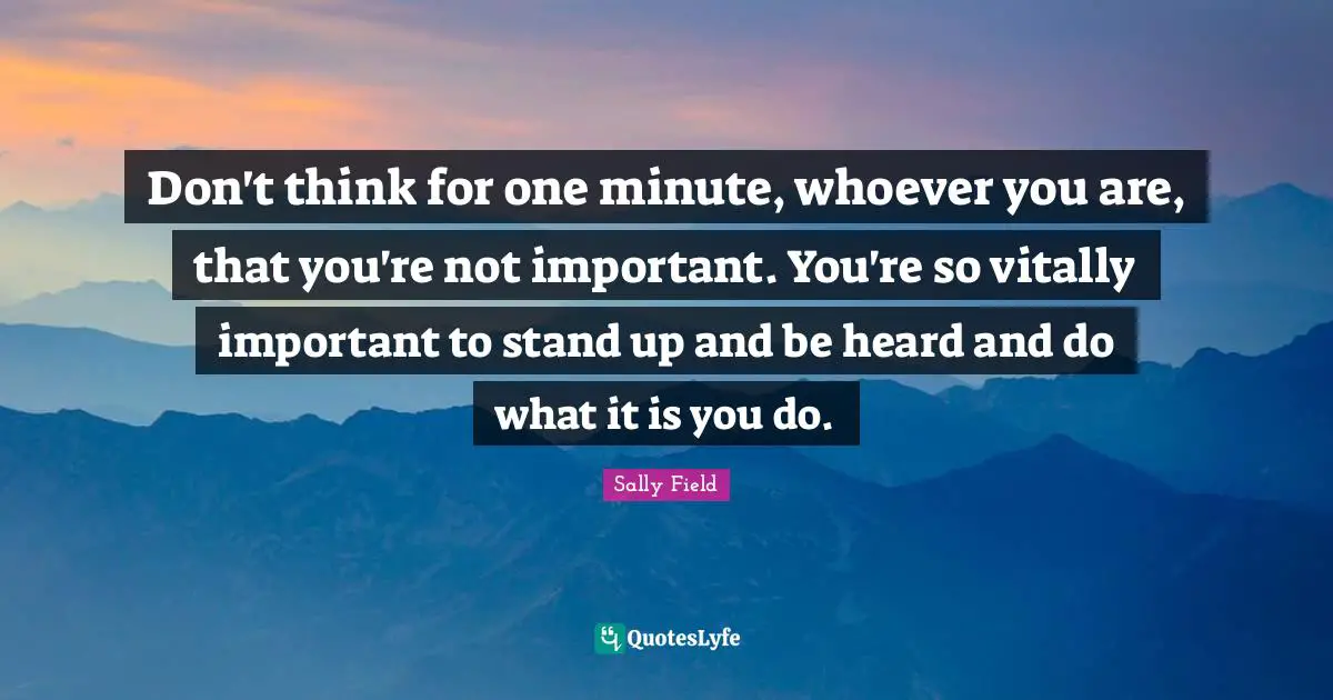 Don't think for one minute, whoever you are, that you're not important. You're so vitally important to stand up and be heard and do what it is you do.