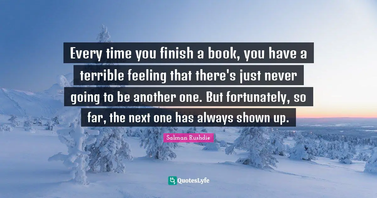 Every time you finish a book, you have a terrible feeling that there's just never going to be another one. But fortunately, so far, the next one has always shown up.