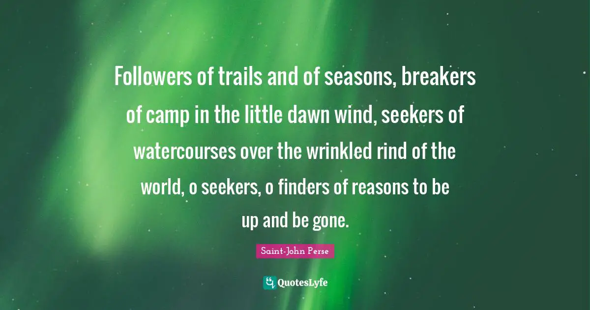 Followers of trails and of seasons, breakers of camp in the little dawn wind, seekers of watercourses over the wrinkled rind of the world, o seekers, o finders of reasons to be up and be gone.