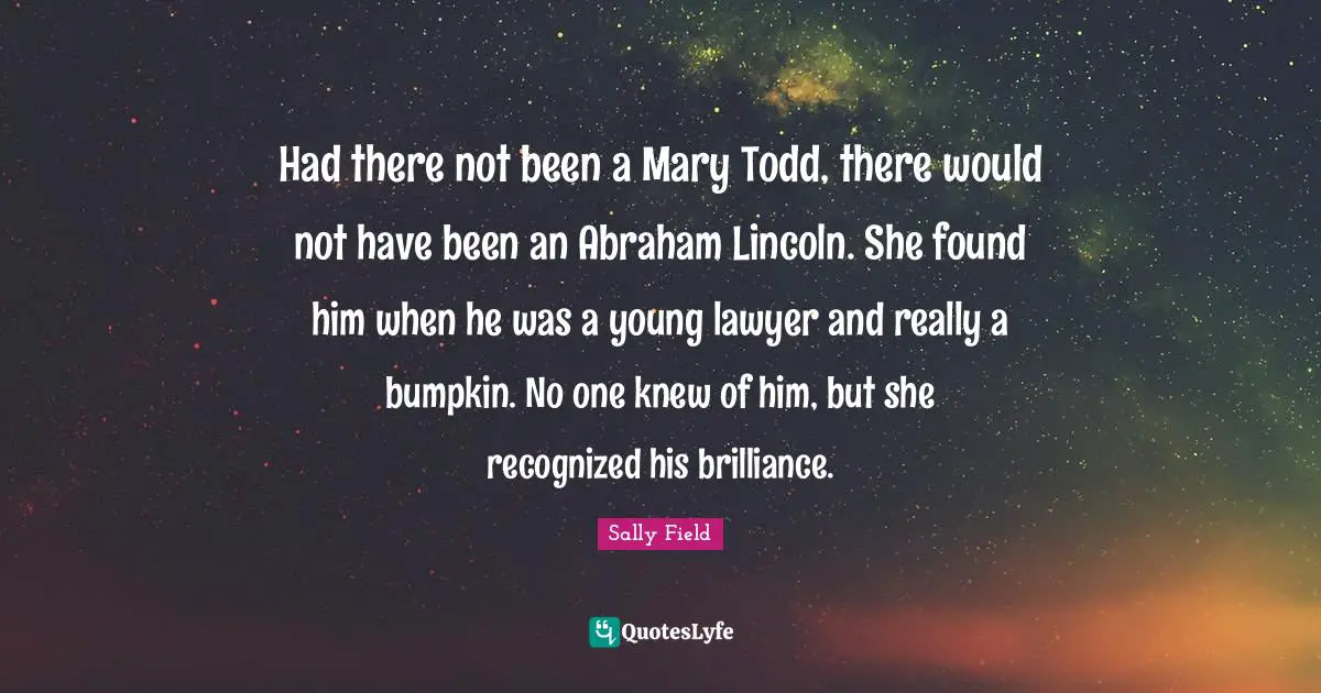 Had there not been a Mary Todd, there would not have been an Abraham Lincoln. She found him when he was a young lawyer and really a bumpkin. No one knew of him, but she recognized his brilliance.