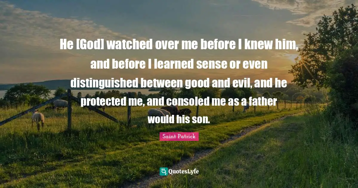 Saint Patrick Quotes: He [God] watched over me before I knew him, and before I learned sense or even distinguished between good and evil, and he protected me, and consoled me as a father would his son.
