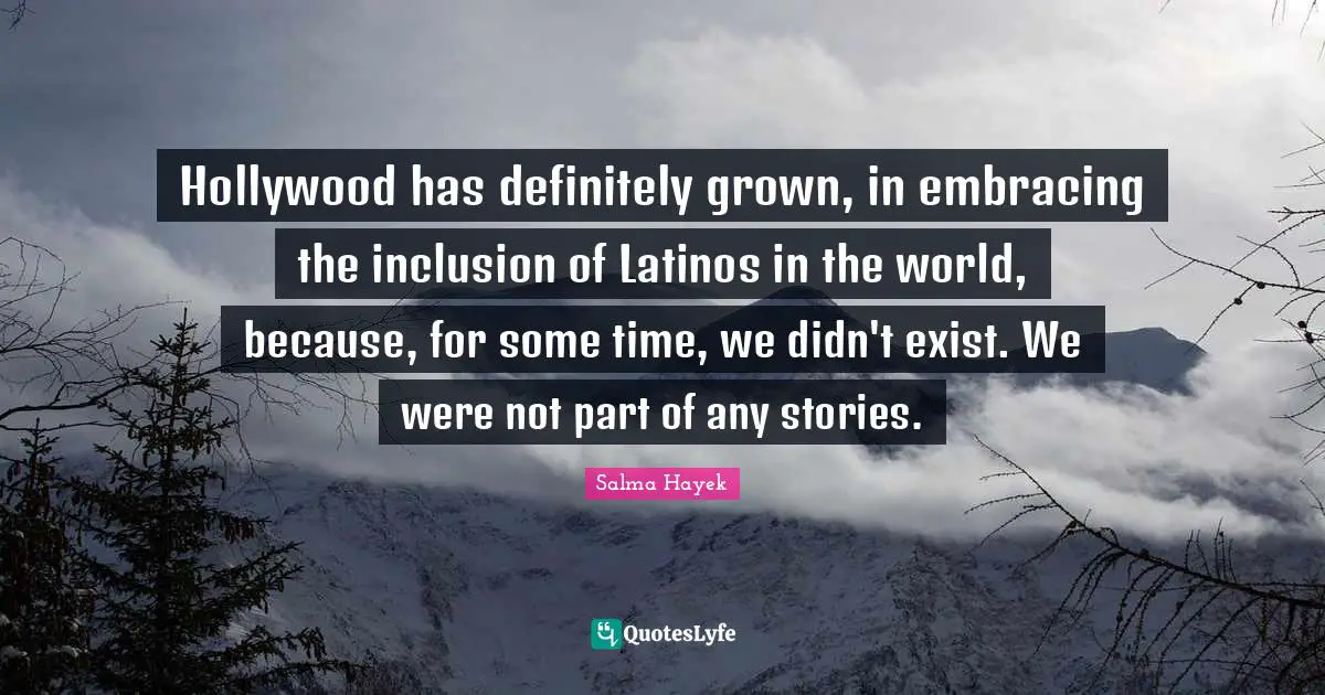 Hollywood has definitely grown, in embracing the inclusion of Latinos in the world, because, for some time, we didn't exist. We were not part of any stories.