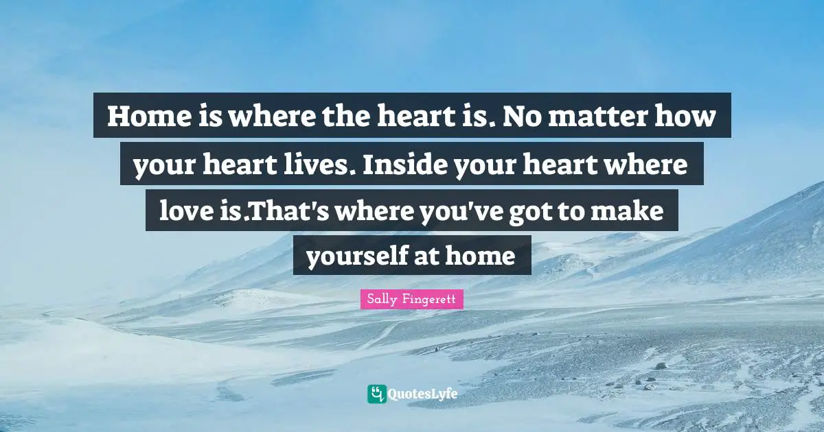 Home is where the heart is. No matter how your heart lives. Inside your heart where love is.That's where you've got to make yourself at home